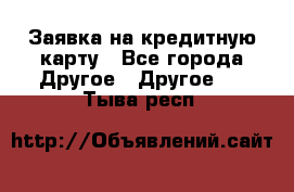 Заявка на кредитную карту - Все города Другое » Другое   . Тыва респ.